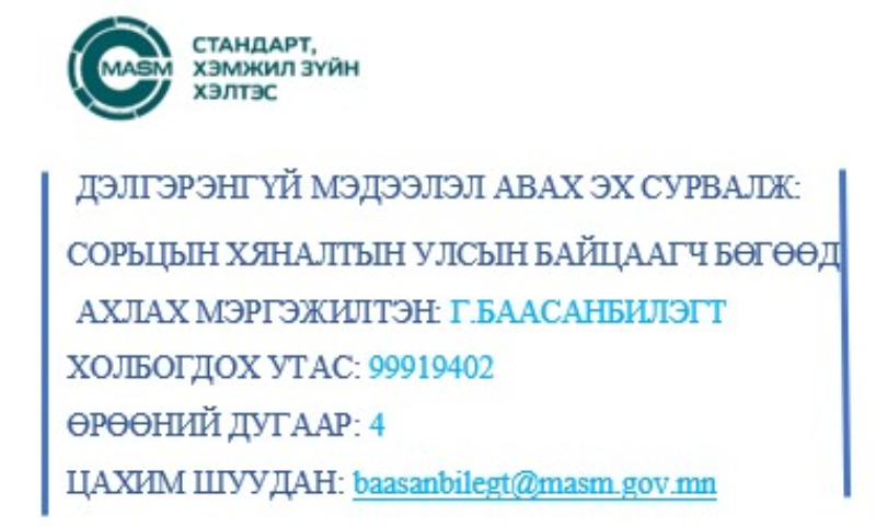 Доор нийтлэгдсэн бүх мэдээллийг 
ДЭЛГЭРЭНГҮЙ МЭДЭЭЛЭЛ АВАХ ЭХ СУРВАЛЖ: СОРЬЦЫН ХЯНАЛТЫН УЛСЫН БАЙЦААГЧ БӨГӨӨД АХЛАХ МЭРГЭЖИЛТЭН: Г.БААСАНБИЛЭГТ ХОЛБОГДОХ УТАС: 99919402 ӨРӨӨНИЙ ДУГААР: 4 ЦАХИМ ШУУДАН: baasanbilegt@masm.gov.mn 
тодруулна уу. 